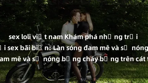 sex loli việt nam Khám phá những trải nghiệm độc đáo tại sex bãi biển: Làn sóng đam mê và sự nóng bỏng cháy bỏng trên cát trắng