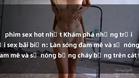 phim sex hot nhất Khám phá những trải nghiệm độc đáo tại sex bãi biển: Làn sóng đam mê và sự nóng bỏng cháy bỏng trên cát trắng