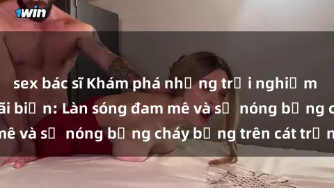sex bác sĩ Khám phá những trải nghiệm độc đáo tại sex bãi biển: Làn sóng đam mê và sự nóng bỏng cháy bỏng trên cát trắng