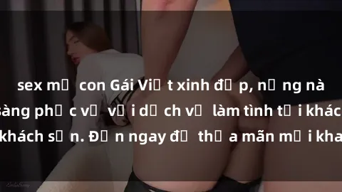 sex mẹ con Gái Việt xinh đẹp, nồng nàn tình cảm, sẵn sàng phục vụ với dịch vụ làm tình tại khách sạn. Đến ngay để thỏa mãn mọi khao khát của bạn!