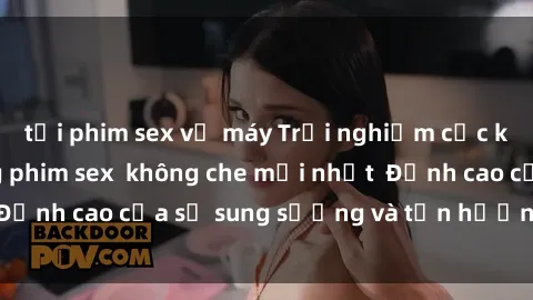 tải phim sex về máy Trải nghiệm cực kỳ nóng bỏng trong phim sex  không che mới nhất  Đỉnh cao của sự sung sướng và tận hưởng chân thật