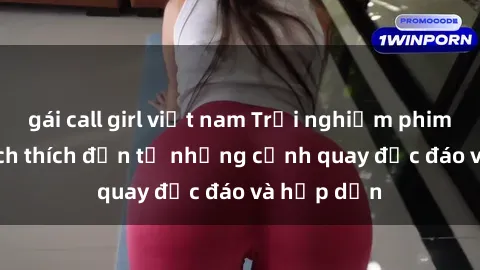 gái call girl việt nam Trải nghiệm phim sex : Sự kích thích đến từ những cảnh quay độc đáo và hấp dẫn