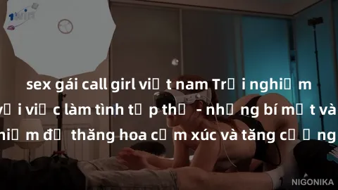 sex gái call girl việt nam Trải nghiệm hứng khởi cùng với việc làm tình tập thể - những bí mật và kinh nghiệm để thăng hoa cảm xúc và tăng cường sự gắn kết trong mối quan hệ