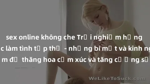sex online không che Trải nghiệm hứng khởi cùng với việc làm tình tập thể - những bí mật và kinh nghiệm để thăng hoa cảm xúc và tăng cường sự gắn kết trong mối quan hệ