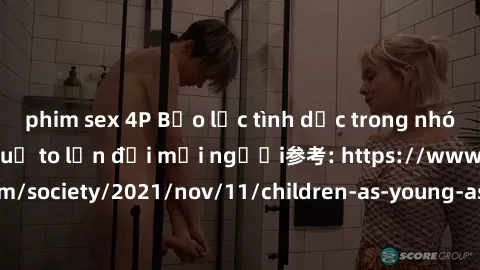 phim sex 4P Bạo lực tình dục trong nhóm: nguy cơ và hậu quả to lớn đối mọi người参考: https://www.theguardian.com/society/2021/nov/11/children-as-young-as-four-are-being-sexually-abused-by-groups-in-uk-
