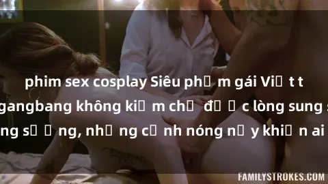 phim sex cosplay Siêu phẩm gái Việt tham gia trong buổi gangbang không kiềm chế được lòng sung sướng, những cảnh nóng nảy khiến ai cũng phải mãn nhãn
