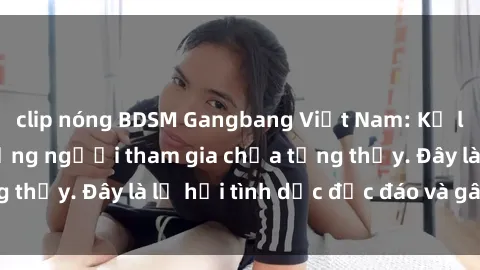 clip nóng BDSM Gangbang Việt Nam: Kỷ lục mới với số lượng người tham gia chưa từng thấy. Đây là lễ hội tình dục độc đáo và gây sốc.