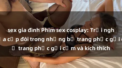 sex gia đình Phim sex cosplay: Trải nghiệm tuyệt vời của cặp đôi trong những bộ trang phục gợi cảm và kích thích