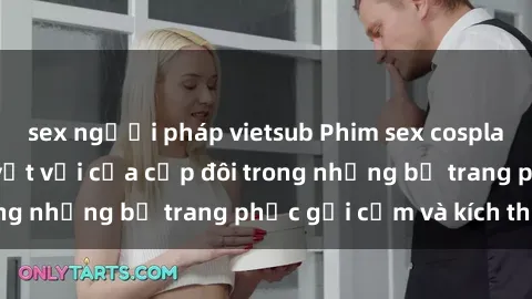 sex người pháp vietsub Phim sex cosplay: Trải nghiệm tuyệt vời của cặp đôi trong những bộ trang phục gợi cảm và kích thích
