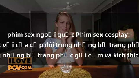 phim sex ngoại quốc Phim sex cosplay: Trải nghiệm tuyệt vời của cặp đôi trong những bộ trang phục gợi cảm và kích thích