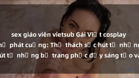 sex giáo viên vietsub Gái Việt cosplay sexy khiến fan hâm mộ phát cuồng: Thử thách sức hút từ những bộ trang phục đầy sáng tạo và quyến rũ!