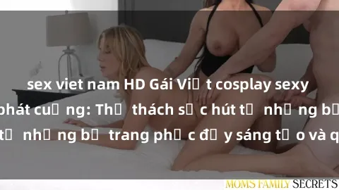 sex viet nam HD Gái Việt cosplay sexy khiến fan hâm mộ phát cuồng: Thử thách sức hút từ những bộ trang phục đầy sáng tạo và quyến rũ!