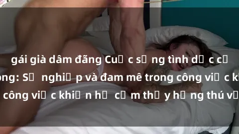 gái già dâm đãng Cuộc sống tình dục của nhân viên văn phòng: Sự nghiệp và đam mê trong công việc khiến họ cảm thấy hứng thú với tình dục?