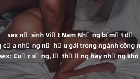 sex nữ sinh Việt Nam Những bí mật đằng sau cuộc sống của những nữ hầu gái trong ngành công nghiệp sex: Cuộc sống, lẽ thường hay những khó khăn mà họ phải đối mặt.
