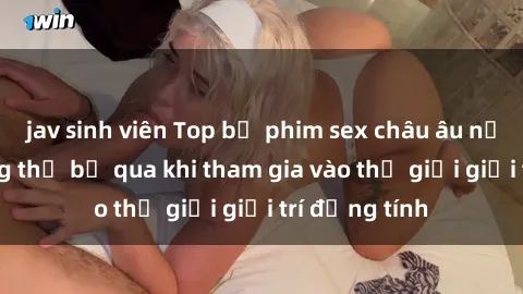 jav sinh viên Top bộ phim sex châu âu nổi tiếng không thể bỏ qua khi tham gia vào thế giới giải trí đồng tính