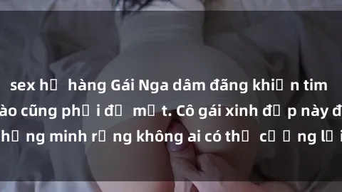 sex họ hàng Gái Nga dâm đãng khiến tim bất cứ chàng trai nào cũng phải đỏ mặt. Cô gái xinh đẹp này đã chứng minh rằng không ai có thể cưỡng lại khi cô làm tình đắm say.