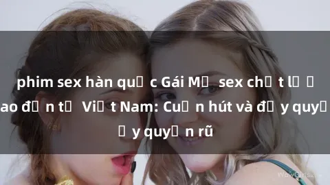 phim sex hàn quốc Gái Mỹ sex chất lượng cao đến từ Việt Nam: Cuốn hút và đầy quyến rũ