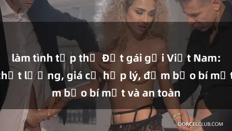 làm tình tập thể Đặt gái gọi Việt Nam: Dịch vụ chất lượng, giá cả hợp lý, đảm bảo bí mật và an toàn