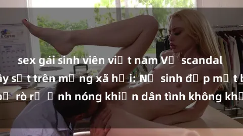 sex gái sinh viên việt nam Vụ scandal gái xinh lộ hàng gây sốt trên mạng xã hội: Nữ sinh đẹp mắt bị rò rỉ ảnh nóng khiến dân tình không khỏi bất ngờ và phẫn nộ!