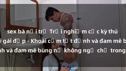 sex bà nội trợ Trải nghiệm cực