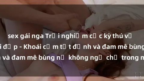 sex gái nga Trải nghiệm cực kỳ