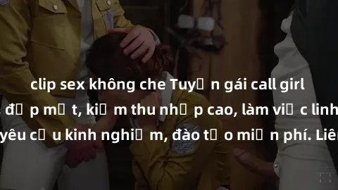 clip sex không che Tuyển gái call girl Việt Nam gợi cảm, đẹp mắt, kiếm thu nhập cao, làm việc linh hoạt, không yêu cầu kinh nghiệm, đào tạo miễn phí. Liên hệ ngay để biết thêm chi tiết!