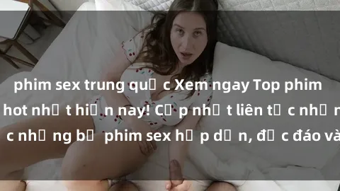 phim sex trung quốc Xem ngay Top phim sex mới nhất đang hot nhất hiện nay! Cập nhật liên tục những bộ phim sex hấp dẫn, độc đáo và đầy kích thích.