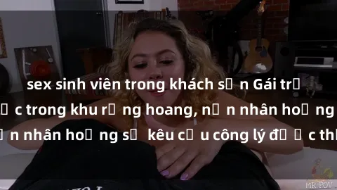 sex sinh viên trong khách sạn Gái trẻ bị hiếp dâm bạo lực trong khu rừng hoang, nạn nhân hoảng sợ kêu cầu công lý được thực thi