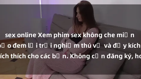 sex online Xem phim sex không che miễn phí tại đây, đảm bảo đem lại trải nghiệm thú vị và đầy kích thích cho các bạn. Không cần đăng ký, hoàn toàn miễn phí.
