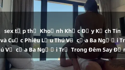 sex tập thể Khoảnh Khắc Đầy Kị