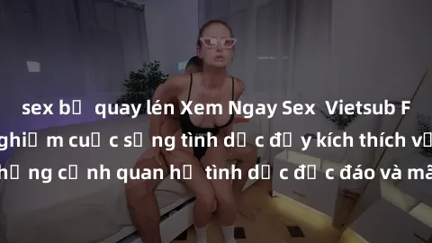 sex bị quay lén Xem Ngay Sex  Vietsub Full HD - Cùng trải nghiệm cuộc sống tình dục đầy kích thích với những cảnh quan hệ tình dục độc đáo và mãnh liệt trong bộ phim này!